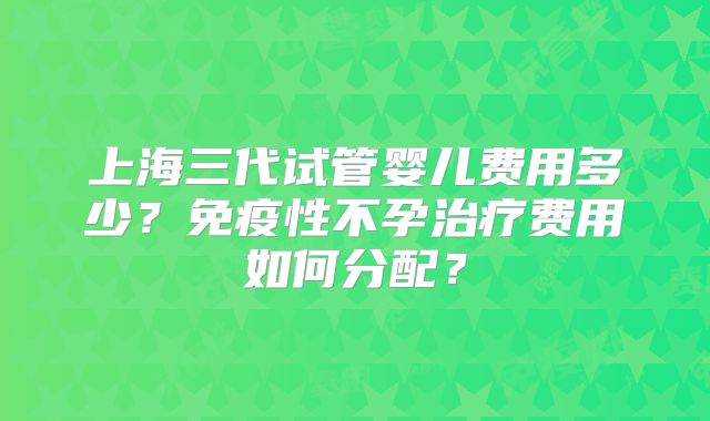 上海三代试管婴儿费用多少？免疫性不孕治疗费用如何分配？