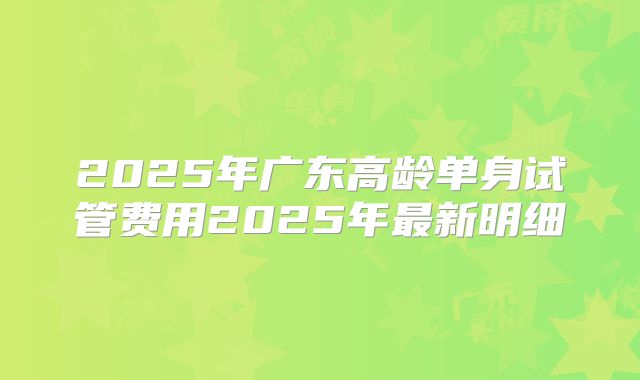 2025年广东高龄单身试管费用2025年最新明细