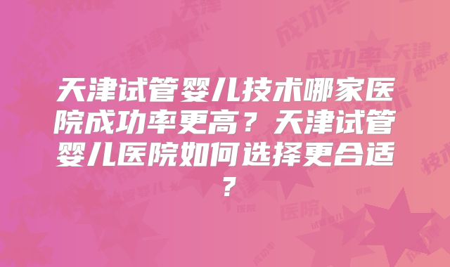 天津试管婴儿技术哪家医院成功率更高?天津试管婴儿医院如何选择更合适?