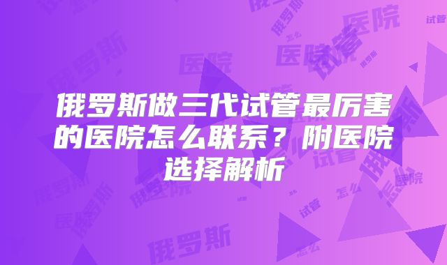 俄罗斯做三代试管最厉害的医院怎么联系?附医院选择解析