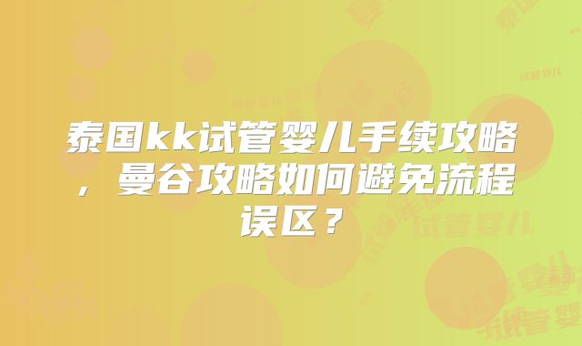 泰国kk试管婴儿手续攻略，曼谷攻略如何避免流程误区？