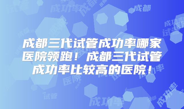 成都三代试管成功率哪家医院领跑!成都三代试管成功率比较高的医院!