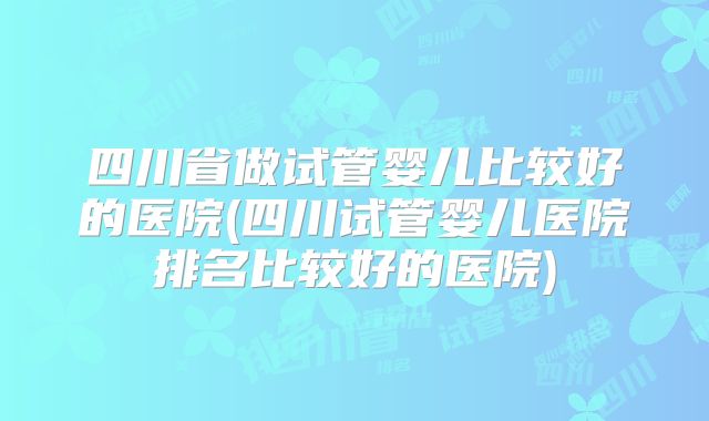 四川省做试管婴儿比较好的医院(四川试管婴儿医院排名比较好的医院)
