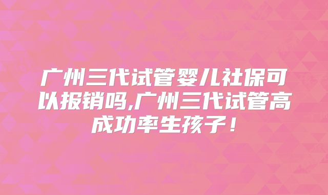 广州三代试管婴儿社保可以报销吗,广州三代试管高成功率生孩子!