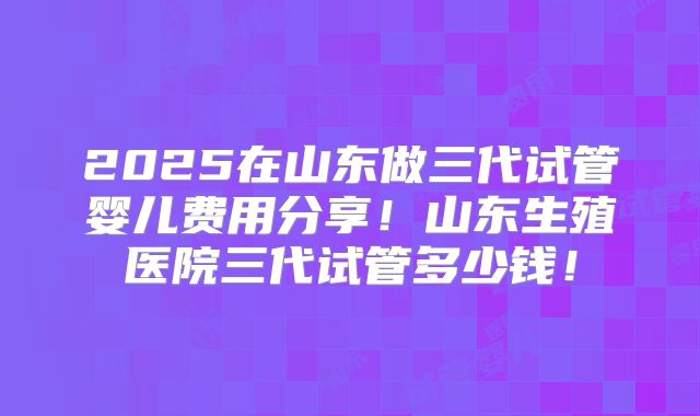 2025在山东做三代试管婴儿费用分享！山东生殖医院三代试管多少钱！