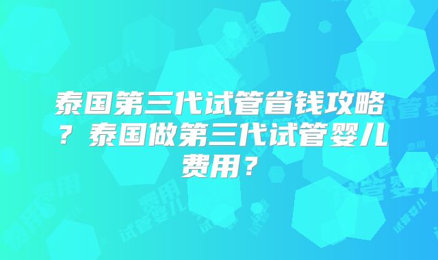 泰国第三代试管省钱攻略？泰国做第三代试管婴儿费用？