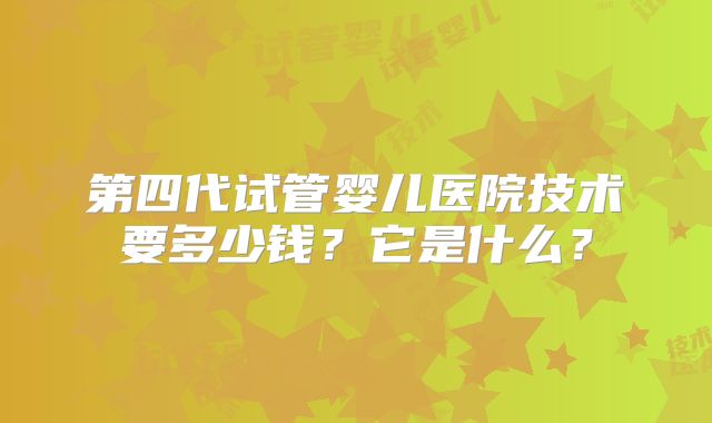 第四代试管婴儿医院技术要多少钱?它是什么?
