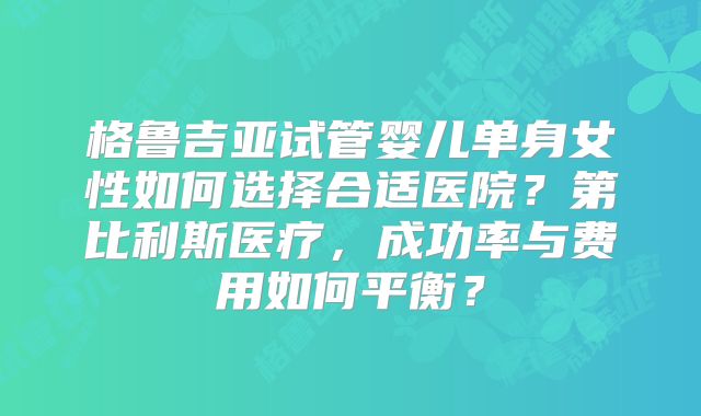 格鲁吉亚试管婴儿单身女性如何选择合适医院?第比利斯医疗,成功率与费用如何平衡?