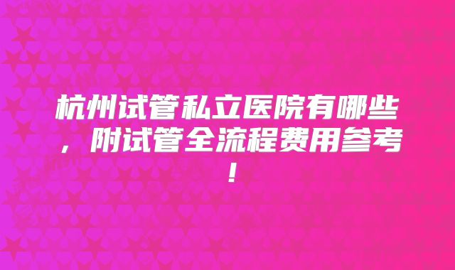 杭州试管私立医院有哪些,附试管全流程费用参考!