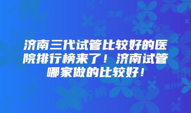 济南三代试管比较好的医院排行榜来了！济南试管哪家做的比较好！