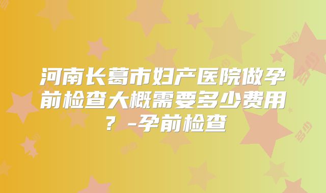 河南长葛市妇产医院做孕前检查大概需要多少费用？-孕前检查