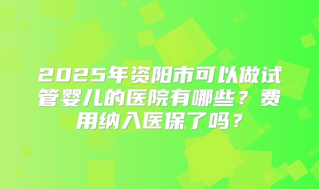 2025年资阳市可以做试管婴儿的医院有哪些?费用纳入医保了吗?