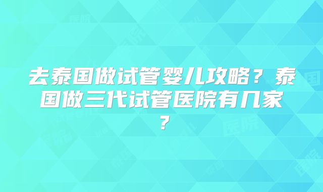 去泰国做试管婴儿攻略？泰国做三代试管医院有几家？