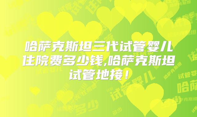 哈萨克斯坦三代试管婴儿住院费多少钱,哈萨克斯坦试管地接!