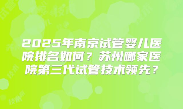 2025年南京试管婴儿医院排名如何？苏州哪家医院第三代试管技术领先？