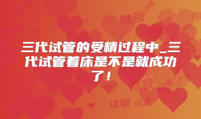 三代试管的受精过程中_三代试管着床是不是就成功了！