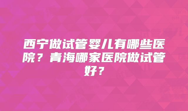 西宁做试管婴儿有哪些医院?青海哪家医院做试管好?