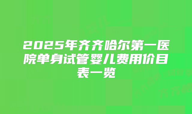 2025年齐齐哈尔第一医院单身试管婴儿费用价目表一览