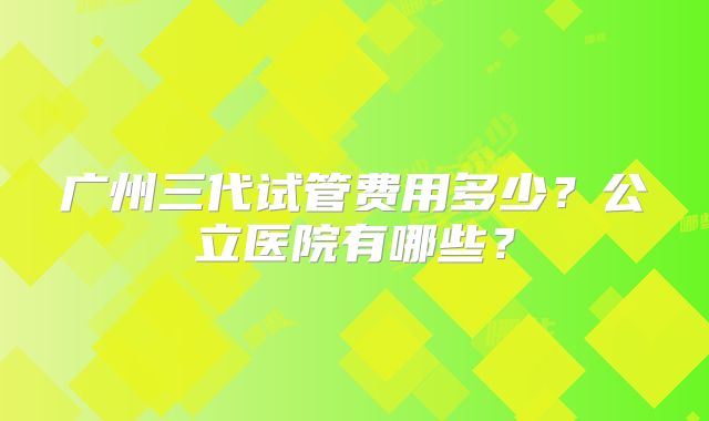 广州三代试管费用多少?公立医院有哪些?