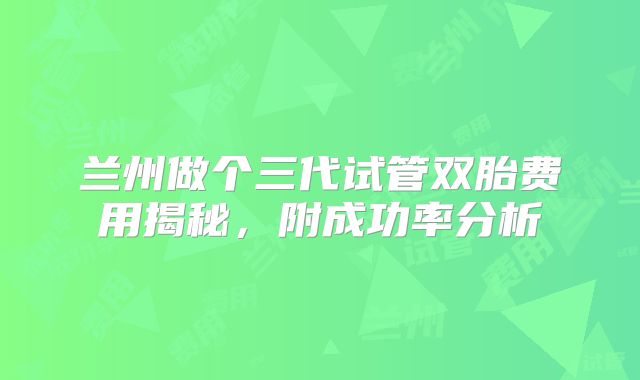 兰州做个三代试管双胎费用揭秘,附成功率分析