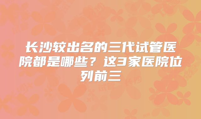 长沙较出名的三代试管医院都是哪些？这3家医院位列前三