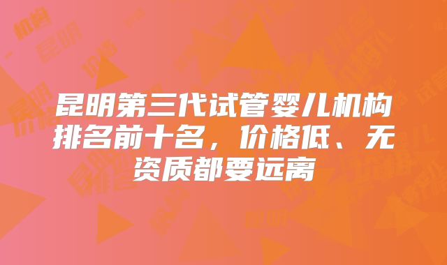 昆明第三代试管婴儿机构排名前十名，价格低、无资质都要远离