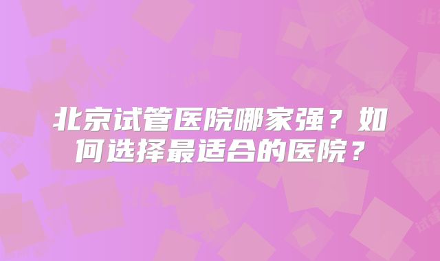 北京试管医院哪家强?如何选择最适合的医院?