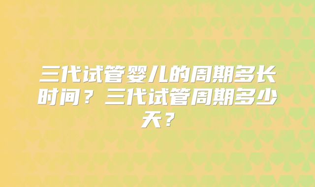 三代试管婴儿的周期多长时间?三代试管周期多少天?