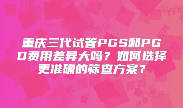 重庆三代试管PGS和PGD费用差异大吗？如何选择更准确的筛查方案？