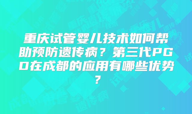 重庆试管婴儿技术如何帮助预防遗传病?第三代PGD在成都的应用有哪些优势?