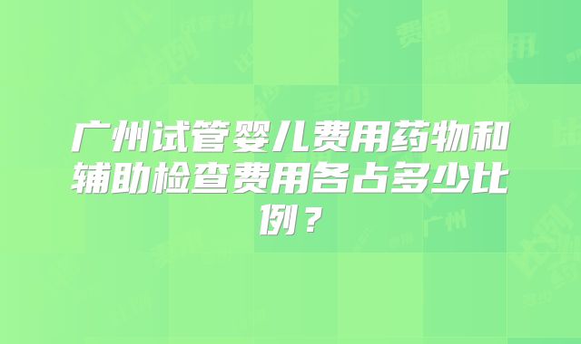 广州试管婴儿费用药物和辅助检查费用各占多少比例？