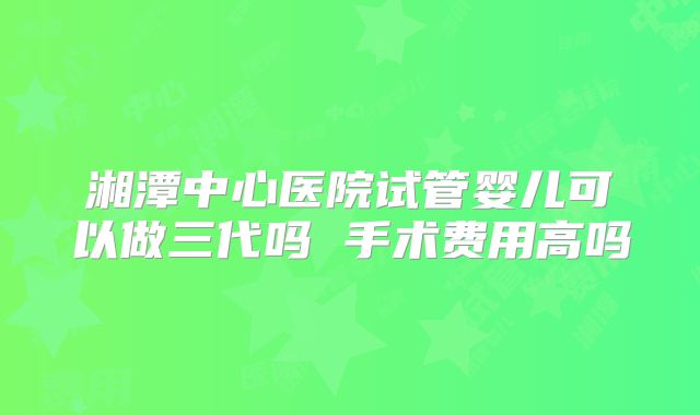 湘潭中心医院试管婴儿可以做三代吗 手术费用高吗