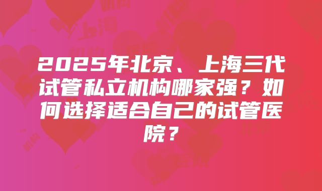 2025年北京、上海三代试管私立机构哪家强？如何选择适合自己的试管医院？