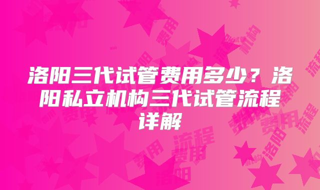 洛阳三代试管费用多少？洛阳私立机构三代试管流程详解