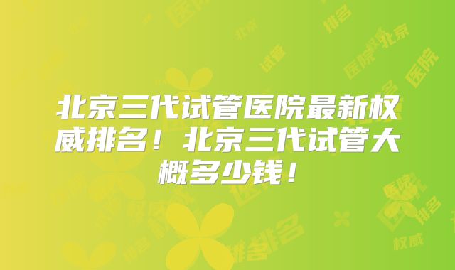 北京三代试管医院最新权威排名!北京三代试管大概多少钱!