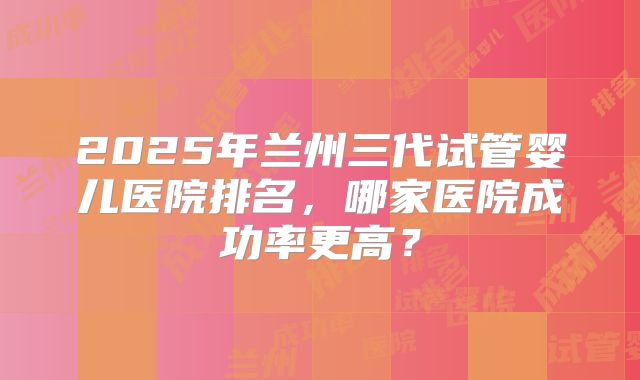 2025年兰州三代试管婴儿医院排名,哪家医院成功率更高?