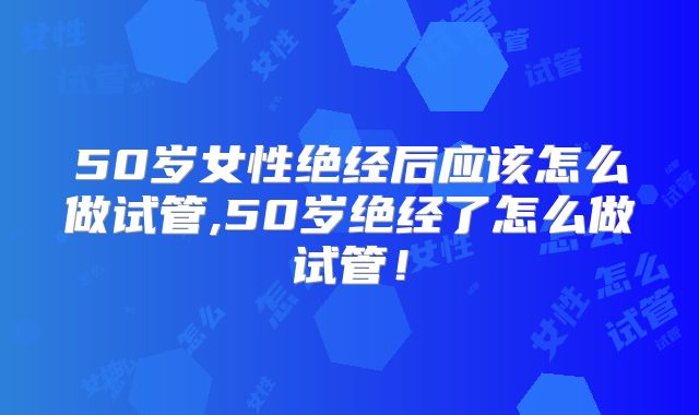 50岁女性绝经后应该怎么做试管,50岁绝经了怎么做试管!