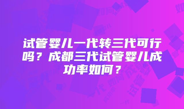试管婴儿一代转三代可行吗?成都三代试管婴儿成功率如何?