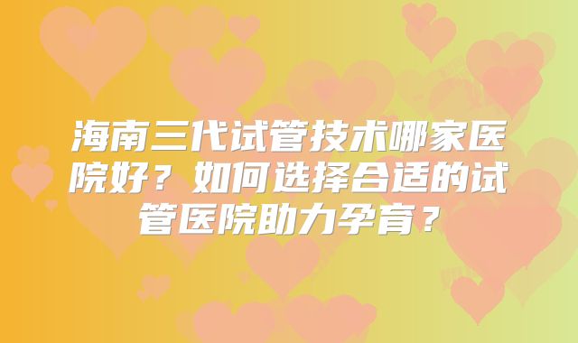 海南三代试管技术哪家医院好？如何选择合适的试管医院助力孕育？