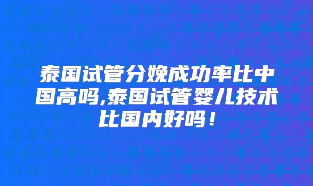 泰国试管分娩成功率比中国高吗,泰国试管婴儿技术比国内好吗！