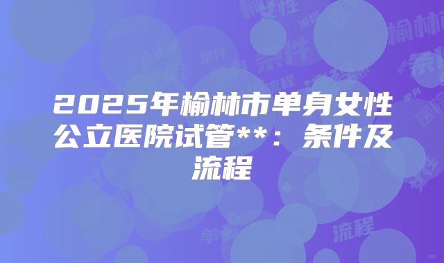 2025年榆林市单身女性公立医院试管**:条件及流程