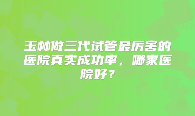 玉林做三代试管最厉害的医院真实成功率,哪家医院好?