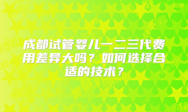 成都试管婴儿一二三代费用差异大吗？如何选择合适的技术？