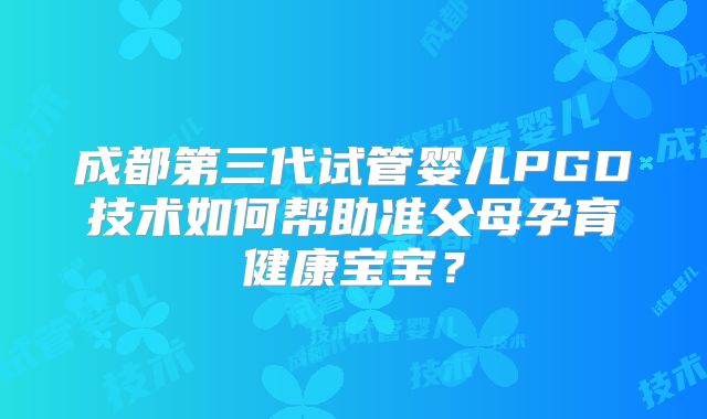 成都第三代试管婴儿PGD技术如何帮助准父母孕育健康宝宝？