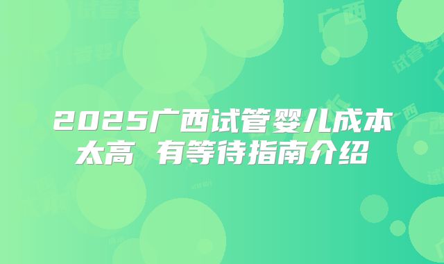 2025广西试管婴儿成本太高 有等待指南介绍