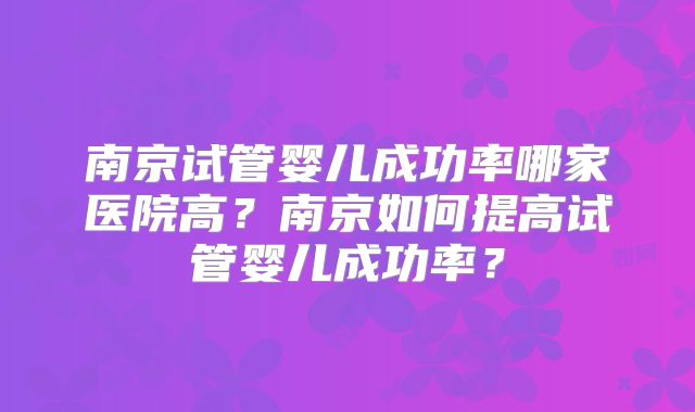 南京试管婴儿成功率哪家医院高？南京如何提高试管婴儿成功率？