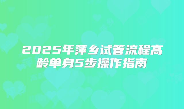 2025年萍乡试管流程高龄单身5步操作指南