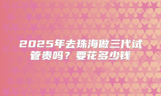 2025年去珠海做三代试管贵吗?要花多少钱