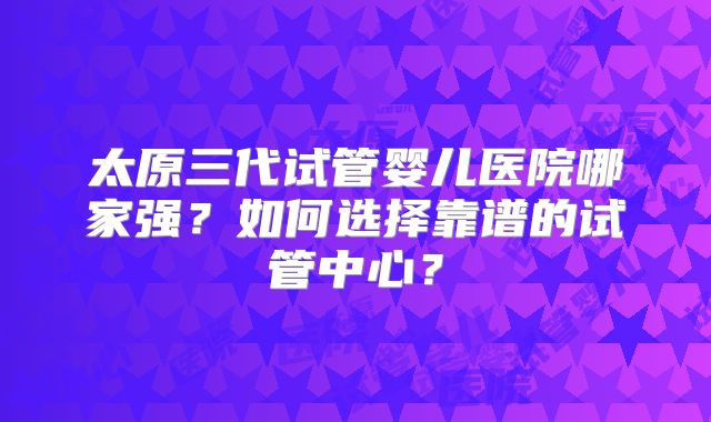 太原三代试管婴儿医院哪家强？如何选择靠谱的试管中心？