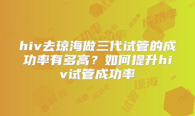 hiv去琼海做三代试管的成功率有多高？如何提升hiv试管成功率